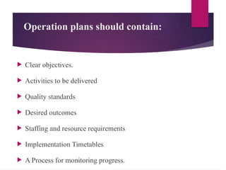 Operation plans should contain:
 Clear objectives.
 Activities to be delivered
 Quality standards
 Desired outcomes
 Staffing and resource requirements
 Implementation Timetables
 A Process for monitoring progress.
 