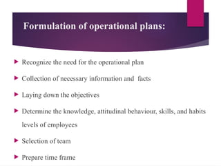 Formulation of operational plans:
 Recognize the need for the operational plan
 Collection of necessary information and facts
 Laying down the objectives
 Determine the knowledge, attitudinal behaviour, skills, and habits
levels of employees
 Selection of team
 Prepare time frame
 