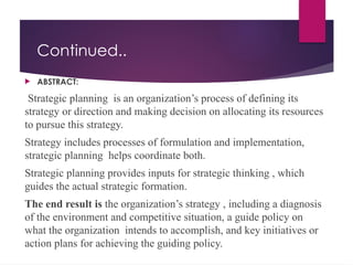 Continued..
 ABSTRACT:
Strategic planning is an organization’s process of defining its
strategy or direction and making decision on allocating its resources
to pursue this strategy.
Strategy includes processes of formulation and implementation,
strategic planning helps coordinate both.
Strategic planning provides inputs for strategic thinking , which
guides the actual strategic formation.
The end result is the organization’s strategy , including a diagnosis
of the environment and competitive situation, a guide policy on
what the organization intends to accomplish, and key initiatives or
action plans for achieving the guiding policy.
 