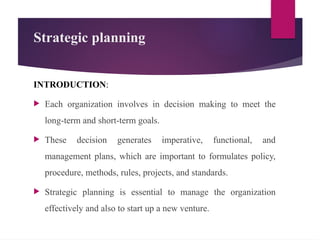 Strategic planning
INTRODUCTION:
 Each organization involves in decision making to meet the
long-term and short-term goals.
 These decision generates imperative, functional, and
management plans, which are important to formulates policy,
procedure, methods, rules, projects, and standards.
 Strategic planning is essential to manage the organization
effectively and also to start up a new venture.
 