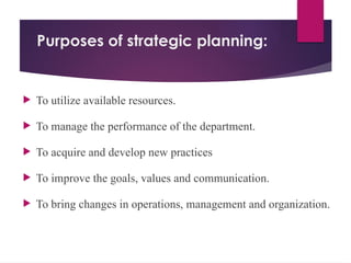 Purposes of strategic planning:
 To utilize available resources.
 To manage the performance of the department.
 To acquire and develop new practices
 To improve the goals, values and communication.
 To bring changes in operations, management and organization.
 