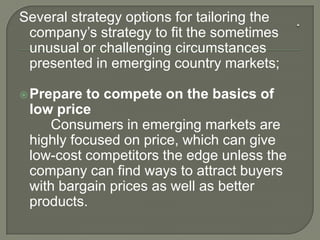 Several strategy options for tailoring the
company’s strategy to fit the sometimes
unusual or challenging circumstances
presented in emerging country markets;
Prepare to compete on the basics of
low price
Consumers in emerging markets are
highly focused on price, which can give
low-cost competitors the edge unless the
company can find ways to attract buyers
with bargain prices as well as better
products.
 
