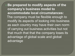Be prepared to modify aspects of the
company’s business model to
accommodate local circumstances:
The company must be flexible enough to
modify its aspects of looking into business
as each country may have their own norm
of carrying out business activities but not
that much that that the company loses its
advantage of global scale and global
advantage
 
