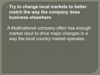 Try to change local markets to better
match the way the company does
business elsewhere
A Multinational company often has enough
market clout to drive major changes in a
way the local country market operates.
 