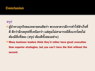 สรุป
 ผู้นาทางธุรกิจของหลายคนคิดว่า พวกเขาควรมีการทาให้สาเร็จที่
ดี ดีกว่ามีกลยุทธ์ที่เหนือกว่า แต่คุณไม่สามารถมีสิ่งแรกโดยไม่
ต้องมีสิ่งที่สอง (สรุป ต้องดีทั้งสองอย่าง)
 Many business leaders think they’d rather have great execution
than superior strategies, but you can’t have the first without the
second.
 