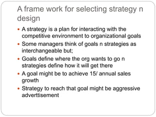 A frame work for selecting strategy n
design
 A strategy is a plan for interacting with the
competitive environment to organizational goals
 Some managers think of goals n strategies as
interchangeable but;
 Goals define where the org wants to go n
strategies define how it will get there
 A goal might be to achieve 15/ annual sales
growth
 Strategy to reach that goal might be aggressive
adverttisement
 