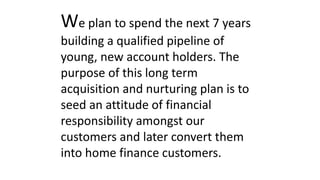 We plan to spend the next 7 years
building a qualified pipeline of
young, new account holders. The
purpose of this long term
acquisition and nurturing plan is to
seed an attitude of financial
responsibility amongst our
customers and later convert them
into home finance customers.
 