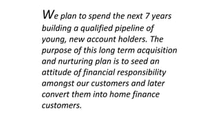 We plan to spend the next 7 years
building a qualified pipeline of
young, new account holders. The
purpose of this long term acquisition
and nurturing plan is to seed an
attitude of financial responsibility
amongst our customers and later
convert them into home finance
customers.
 