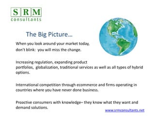 The Big Picture… When you look around your market today,  don’t blink:  you will miss the change.   Increasing regulation, expanding product portfolios,  globalization, traditional services as well as all types of hybrid options. International competition through ecommerce and firms operating in countries where you have never done business. Proactive consumers with knowledge– they know what they want and demand solutions. www.srmconsultants.net 