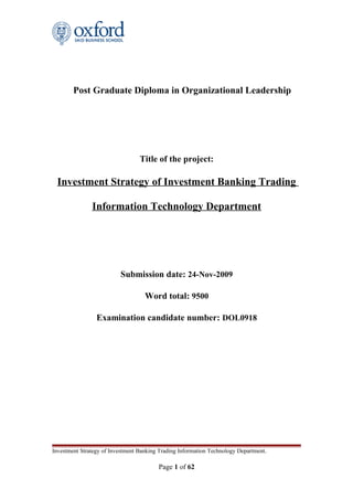 Post Graduate Diploma in Organizational Leadership
Title of the project:
Investment Strategy of Investment Banking Trading
Information Technology Department
Submission date: 24-Nov-2009
Word total: 9500
Examination candidate number: DOL0918
Investment Strategy of Investment Banking Trading Information Technology Department.
Page 1 of 62
 