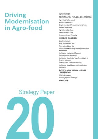 Driving
Modernisation
in Agro-food
Strategy Paper
INTRODUCTION
TENTH MALAYSIA PLAN, 2011-2015: PROGRESS
Agro-food Value Added
Food Trade Balance
Employment and Productivity Per Worker
Income of Farmers
Agricultural Land Use
Self-Sufficiency Level
Investments and Financing
ISSUES AND CHALLENGES
Low Productivity
High Post-Harvest Loss
Non-optimal Land Use
Unorganised Marketing and Dependence on
Middlemen
Ineffective Institutional Support
Uncompetitive Workforce
Ineffective Knowledge Transfer and Lack of
Priority Research
Unfavourable Terms of Financing
Ineffective Broad-based and Input Driven
Assistance
ELEVENTH MALAYSIA PLAN, 2016-2020:
WAY FORWARD
Macro Strategies
Industry-Specific Strategies
CONCLUSION
 