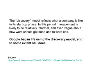 The “discovery” model reflects what a 
company is like in its start-up phase. In this 
period management is likely to be relatively 
informal, and even vague about how work 
should get done and to what end. 
Google began life using the discovery 
model, and to some extent still does. 
http://www.ft.com/cms/s/0/6ce11196-35f3-11df-aa43-00144feabdc0.html 
 
