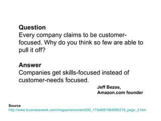 Question 
Every company claims to be customer-focused. 
Why do you think so few are able to pull it off? 
Answer 
Companies get skills-focused instead of 
customer-needs focused. 
Jeff Bezos 
http://www.businessweek.com/magazine/content/08_17/b4081064880218_page_2.htm 
 