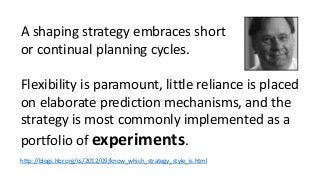A shaping strategy embraces short 
or continual planning cycles. 
Flexibility is paramount, little reliance is placed 
on elaborate prediction mechanisms, and the 
strategy is most commonly implemented as a 
portfolio of experiments. 
http://blogs.hbr.org/cs/2012/09/know_which_strategy_style_is.html 
 