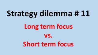 Strategy dilemma # 11 
Long term focus 
vs. 
Short term focus 
 