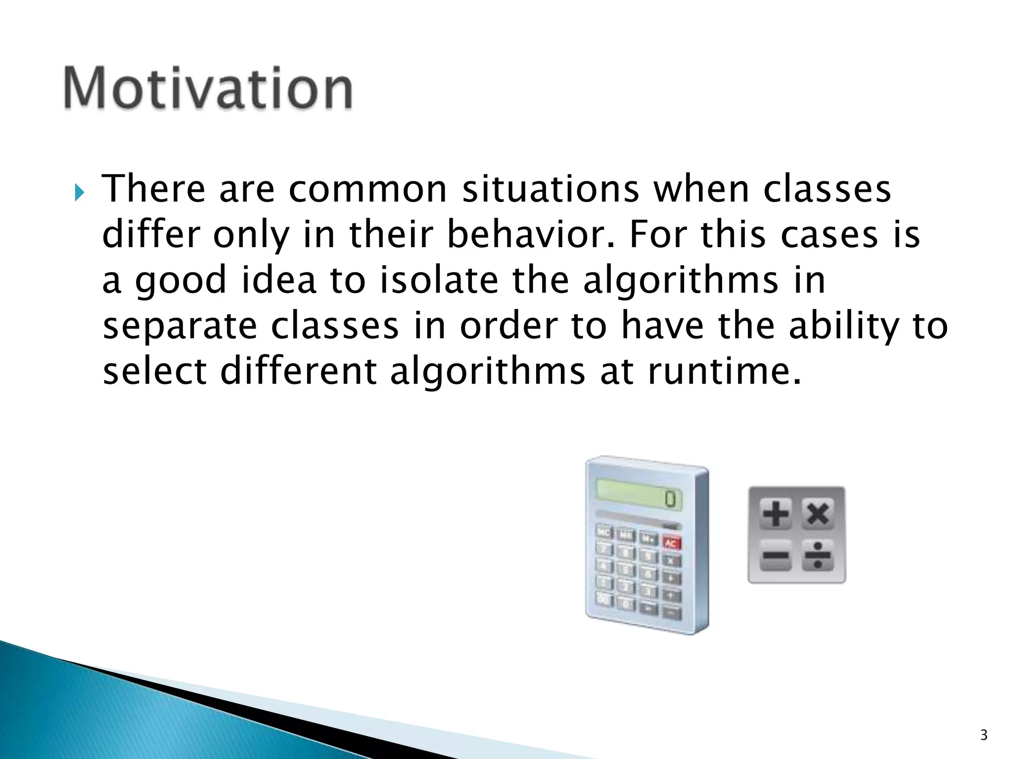 There are common situations when classes differ only in their behavior. For this cases is a good idea to isolate the algorithms in separate classes in order to have the ability to select different algorithms at runtime. Motivation3