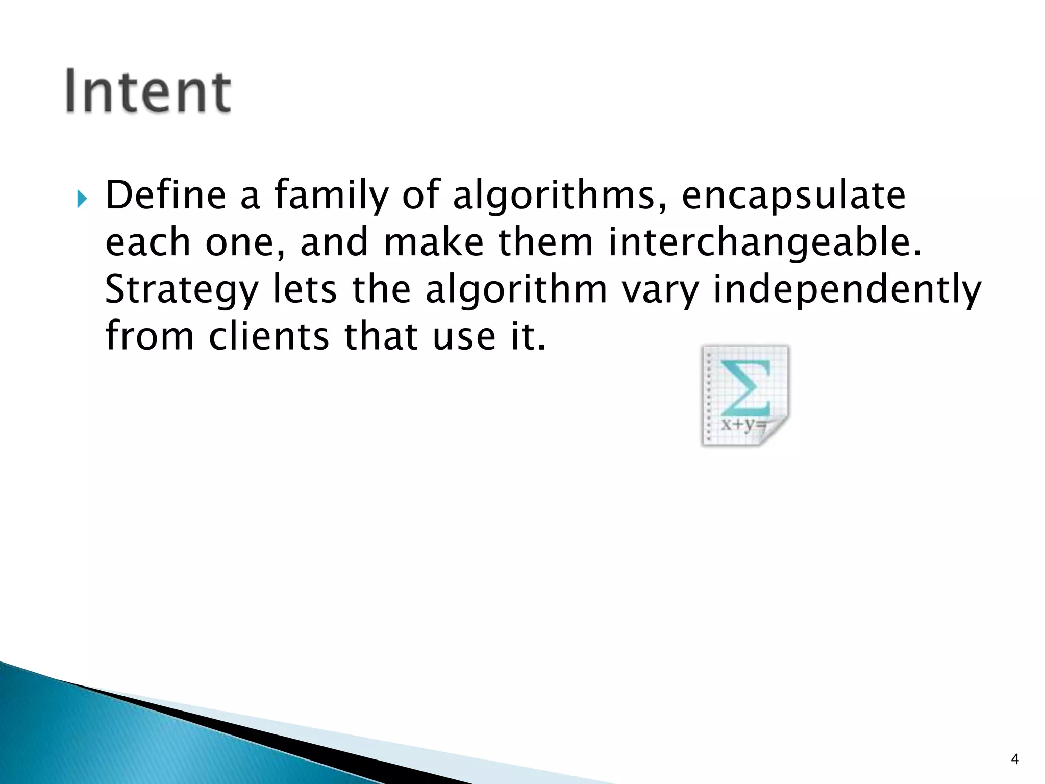 Define a family of algorithms, encapsulate each one, and make them interchangeable. Strategy lets the algorithm vary independently from clients that use it.4Intent