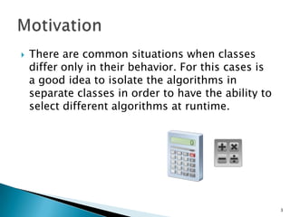 There are common situations when classes differ only in their behavior. For this cases is a good idea to isolate the algorithms in separate classes in order to have the ability to select different algorithms at runtime. Motivation3