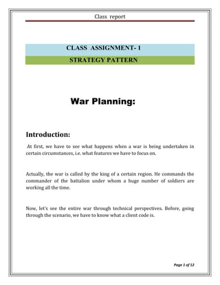 Class report




                  CLASS ASSIGNMENT- 1
                   STRATEGY PATTERN




                    War Planning:


Introduction:
 At first, we have to see what happens when a war is being undertaken in
certain circumstances, i.e. what features we have to focus on.



Actually, the war is called by the king of a certain region. He commands the
commander of the battalion under whom a huge number of soldiers are
working all the time.



Now, let’s see the entire war through technical perspectives. Before, going
through the scenario, we have to know what a client code is.




                                                                  Page 1 of 12
 