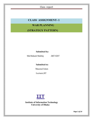 Class report




  CLASS ASSIGNMENT- 1
       WAR PLANNING
  (STRATEGY PATTERN)




           Submitted by:

 Md.Mahedi Mahfuj          -BIT 0207



           Submitted to:

          Maeenul Islam

           Lecturer,IIT




Institute of Information Technology
       University of Dhaka


                                       Page 1 of 14
 
