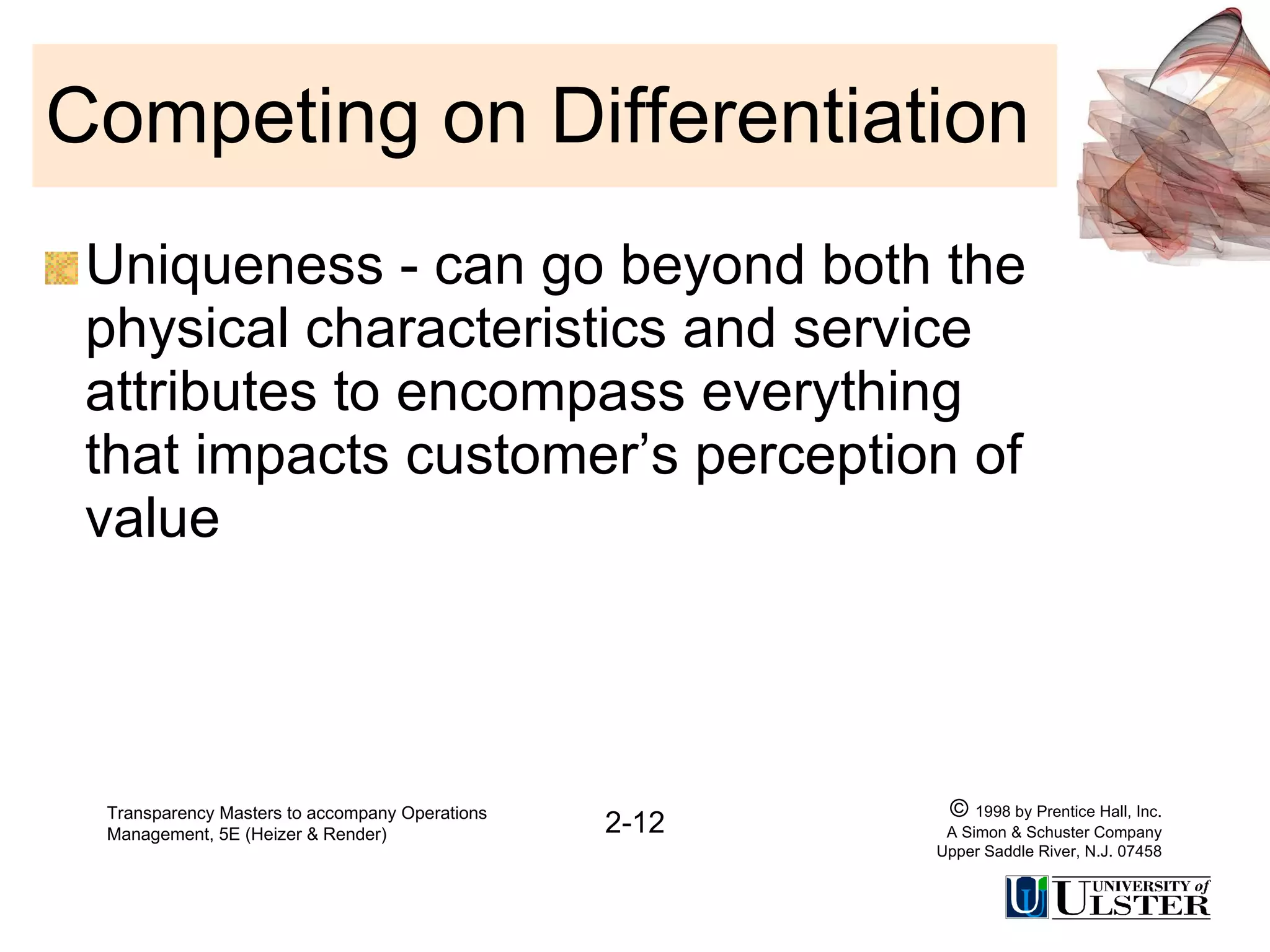 Competing on Differentiation Uniqueness - can go beyond both the physical characteristics and service attributes to encompass everything that impacts customer’s perception of value Transparency Masters to accompany Operations Management, 5E (Heizer & Render) 2-12 ©  1998 by Prentice Hall, Inc. A Simon & Schuster Company Upper Saddle River, N.J. 07458 