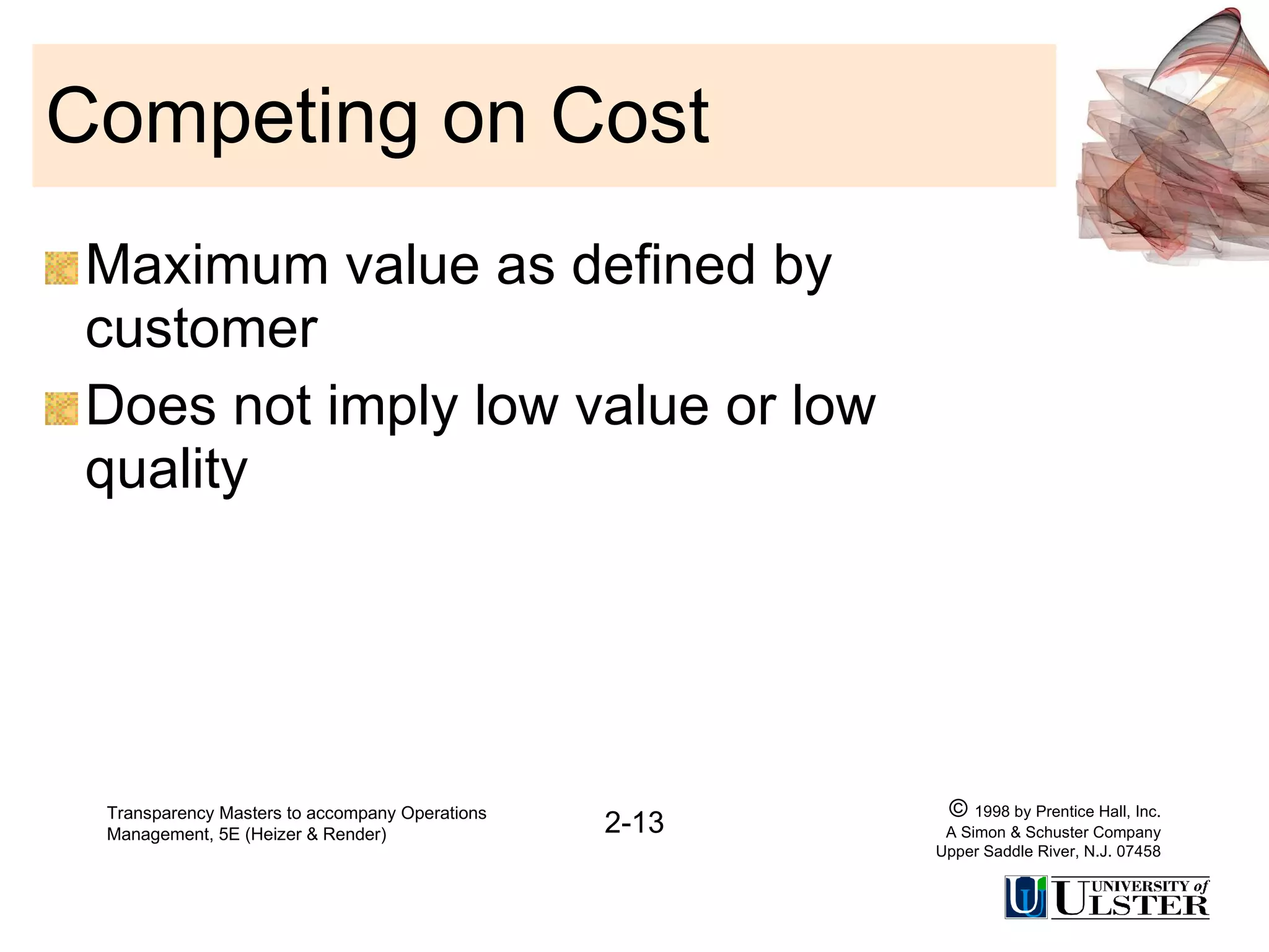 Competing on Cost Maximum value as defined by customer Does not imply low value or low quality Transparency Masters to accompany Operations Management, 5E (Heizer & Render) 2-13 ©  1998 by Prentice Hall, Inc. A Simon & Schuster Company Upper Saddle River, N.J. 07458 