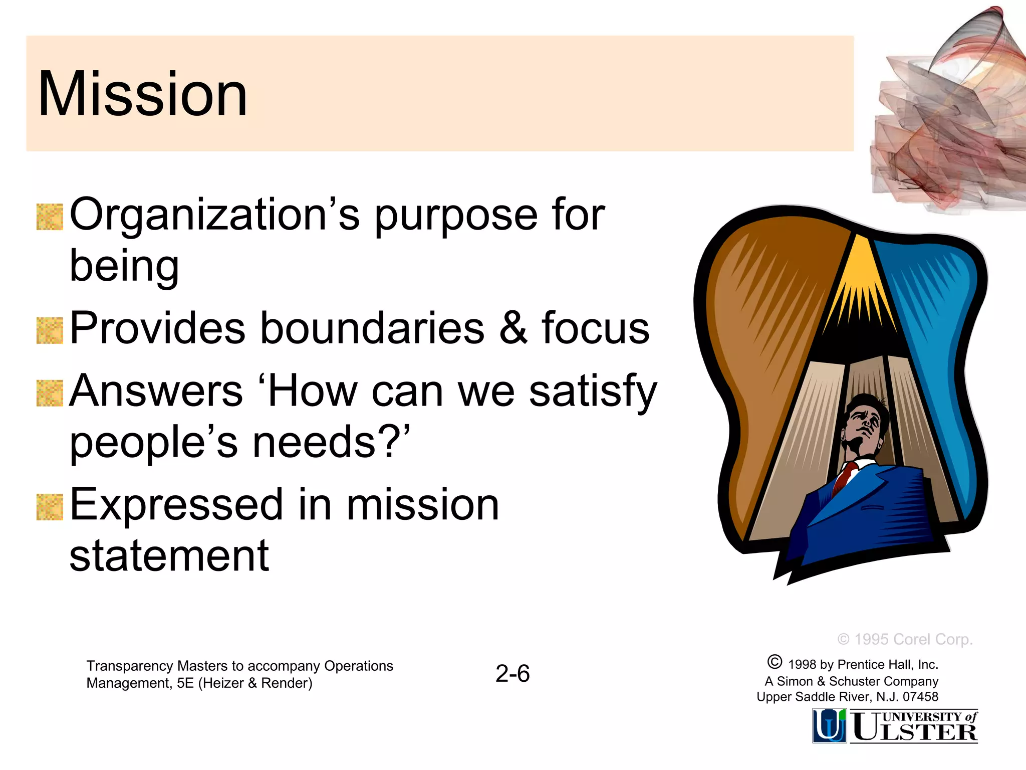 Mission Organization’s purpose for being Provides boundaries & focus Answers ‘How can we satisfy people’s needs?’ Expressed in mission statement Transparency Masters to accompany Operations Management, 5E (Heizer & Render) 2-6 ©  1998 by Prentice Hall, Inc. A Simon & Schuster Company Upper Saddle River, N.J. 07458 © 1995 Corel Corp. 