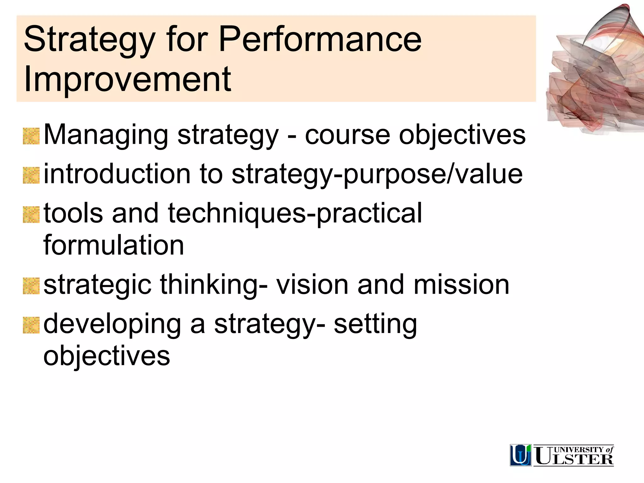 Strategy for Performance Improvement Managing strategy - course objectives introduction to strategy-purpose/value tools and techniques-practical formulation strategic thinking- vision and mission developing a strategy- setting objectives 