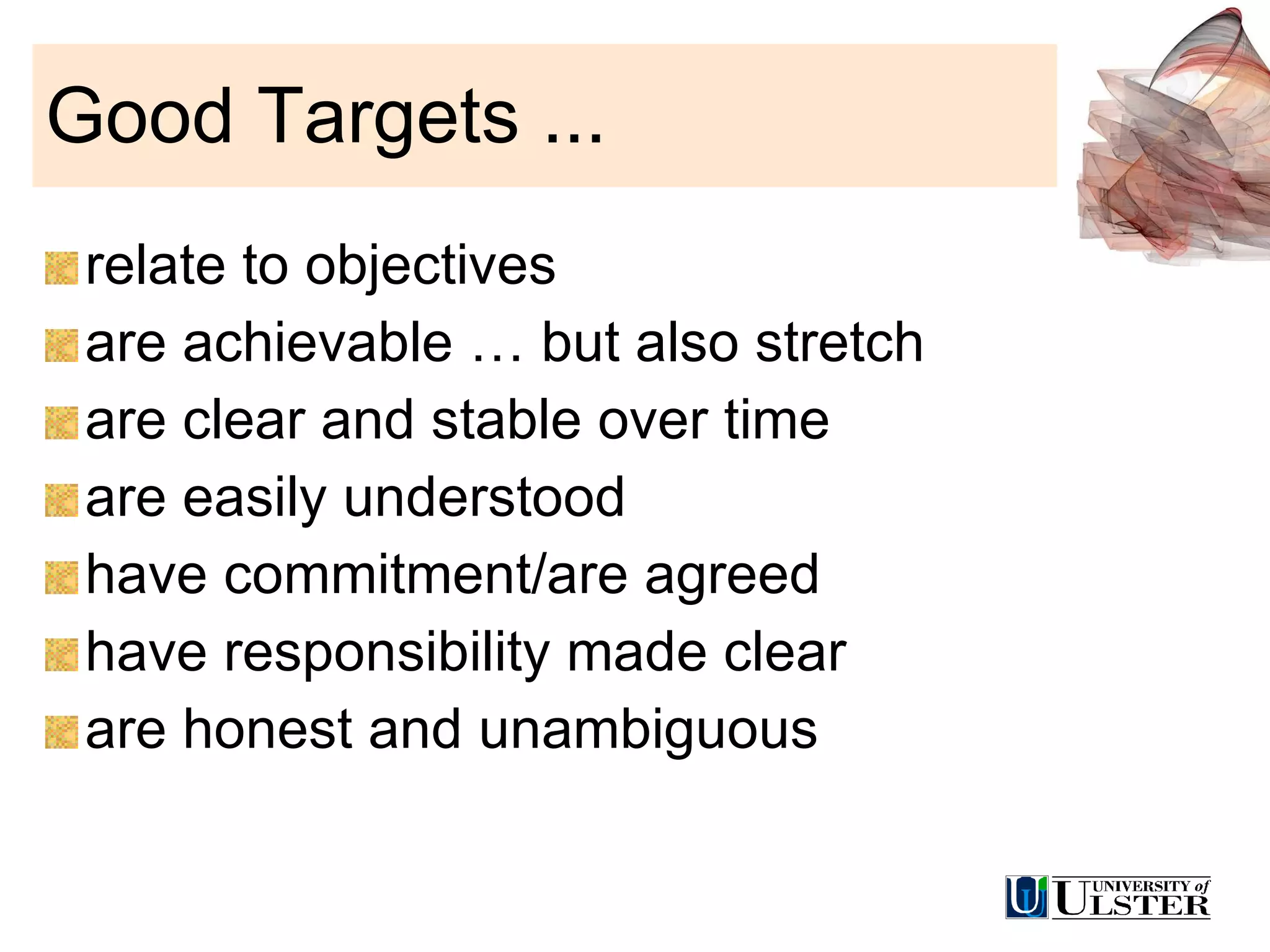 Good Targets ... relate to objectives are achievable … but also stretch are clear and stable over time are easily understood have commitment/are agreed have responsibility made clear are honest and unambiguous 