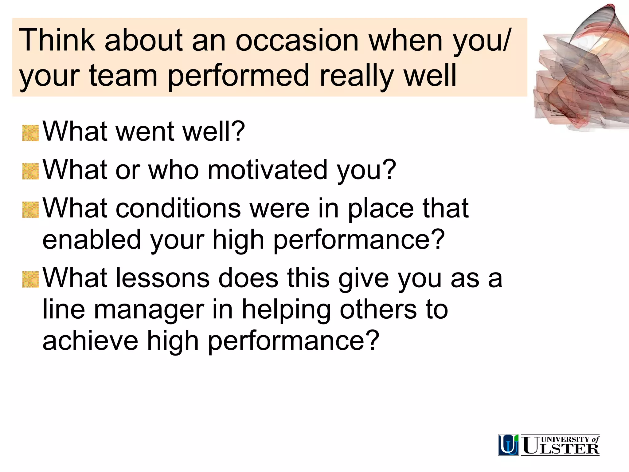 Think about an occasion when you/your team performed really well What went well? What or who motivated you? What conditions were in place that enabled your high performance? What lessons does this give you as a line manager in helping others to achieve high performance? 