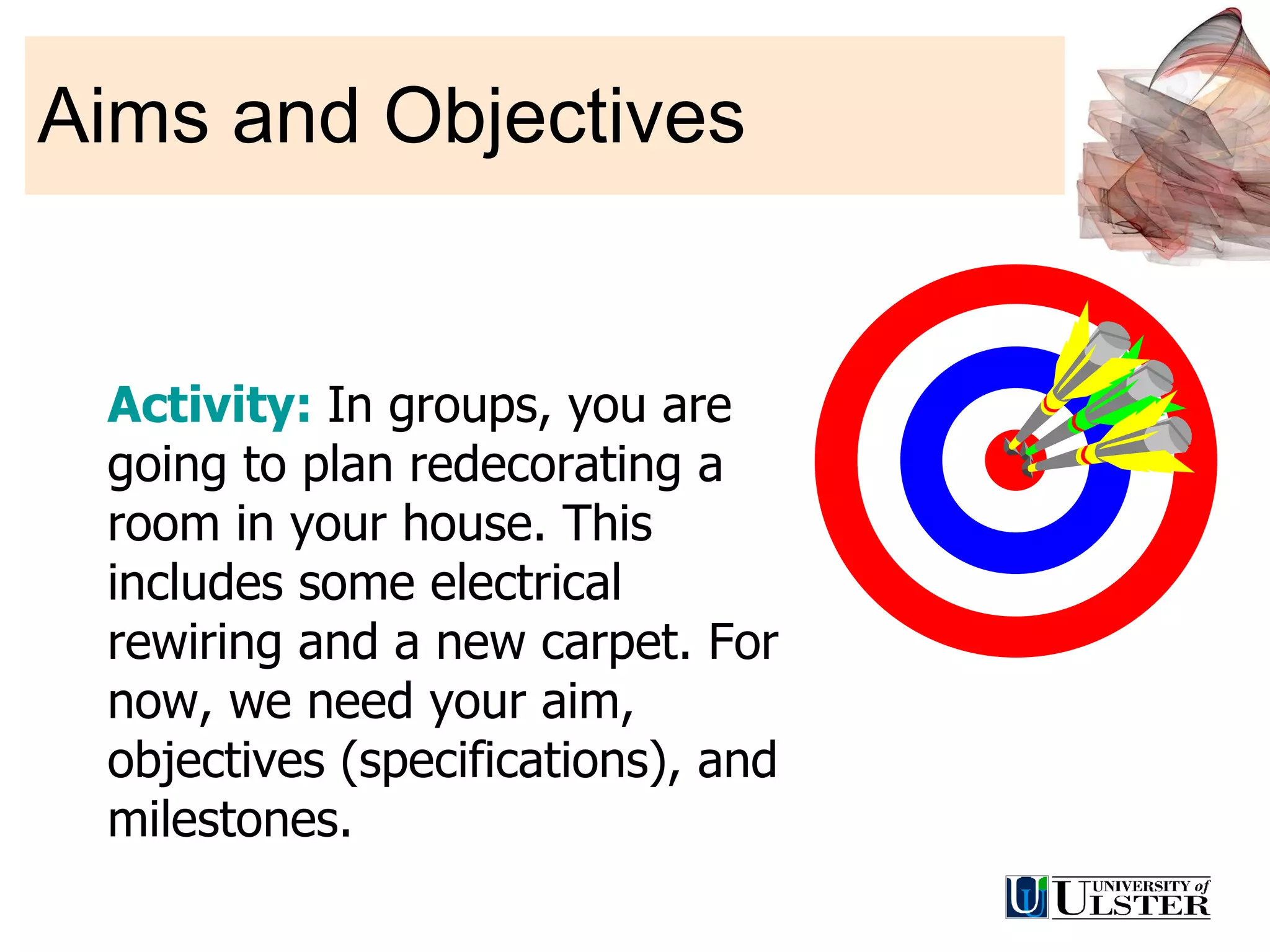 Aims and Objectives Activity:  In groups, you are going to plan redecorating a room in your house. This includes some electrical rewiring and a new carpet. For now, we need your aim, objectives (specifications), and milestones. 