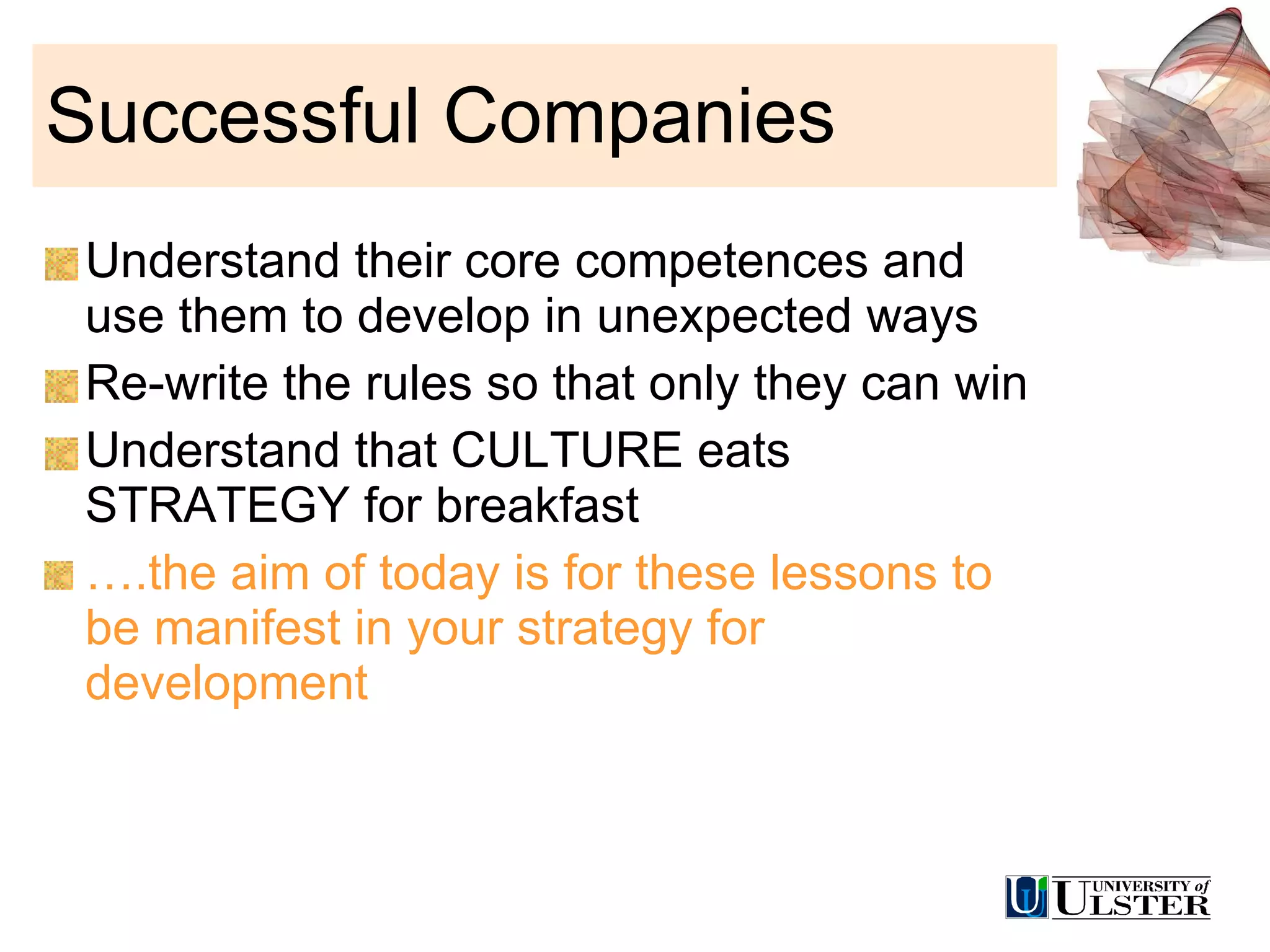 Successful Companies Understand their core competences and use them to develop in unexpected ways Re-write the rules so that only they can win Understand that CULTURE eats STRATEGY for breakfast … .the aim of today is for these lessons to be manifest in your strategy for development 