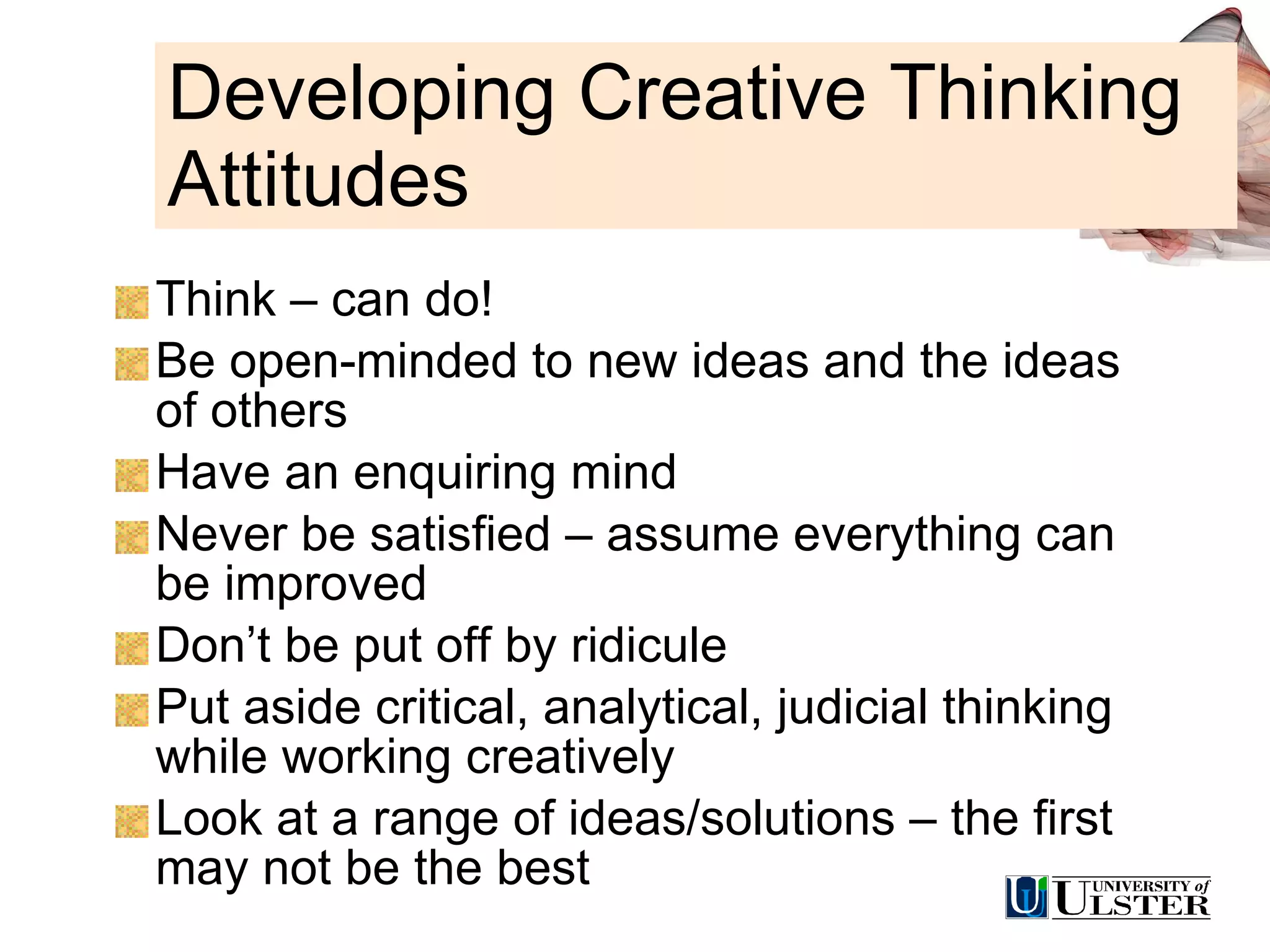 Developing Creative Thinking Attitudes Think – can do! Be open-minded to new ideas and the ideas of others Have an enquiring mind Never be satisfied – assume everything can be improved Don’t be put off by ridicule Put aside critical, analytical, judicial thinking while working creatively Look at a range of ideas/solutions – the first may not be the best 
