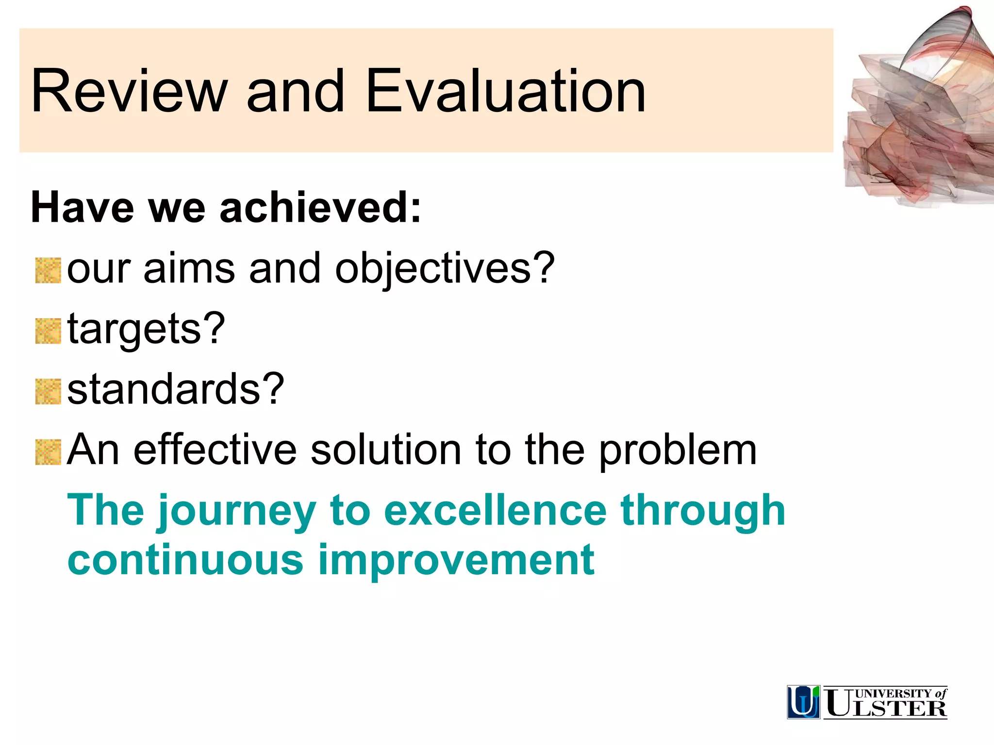 Review and Evaluation Have we achieved: our aims and objectives? targets? standards? An effective solution to the problem  The journey to excellence through continuous improvement 