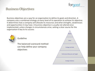 Business Objectives
Business objectives are a way for an organization to define its goals and direction. A
company uses a combined strategy at every level of its operation to achieve its objective.
It determines how a company will allocate its resources and what strengths, weaknesses
and opportunities it may have. A business objective is usually not altered once
implemented, unless changes in circumstances arise; setting a clear course for the
organization it key to its success

Guideline
The balanced scorecard method
can help define your company
objectives

 