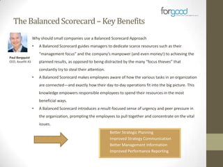The Balanced Scorecard – Key Benefits
Why should small companies use a Balanced Scorecard Approach
•

A Balanced Scorecard guides managers to dedicate scarce resources such as their
“management focus” and the company’s manpower (and even money!) to achieving the

Paul Bergquist
CEO, Axsellit AS

planned results, as opposed to being distracted by the many “focus thieves” that
constantly try to steal their attention.
•

A Balanced Scorecard makes employees aware of how the various tasks in an organization
are connected—and exactly how their day-to-day operations fit into the big picture. This
knowledge empowers responsible employees to spend their resources in the most
beneficial ways.

•

A Balanced Scorecard introduces a result-focused sense of urgency and peer pressure in
the organization, prompting the employees to pull together and concentrate on the vital
issues.
•
•
•
•

Better Strategic Planning
Improved Strategy Communication
Better Management Information
Improved Performance Reporting

 