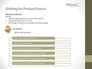 Defining the Product Process
Why this is important
We will:
• offer the right product or service for the market;
• charge the right price for it; and
• sell enough to achieve our strategic and financial goals

Guideline
Ask the right questions
What is our business product?
Who are our customers?
What is the demand for our product?
How will we sell and distribute our product?
What is the timeline for selling our product?
What price will we charge for our product?

 