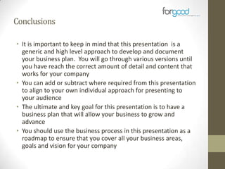 Conclusions
• It is important to keep in mind that this presentation is a
generic and high level approach to develop and document
your business plan. You will go through various versions until
you have reach the correct amount of detail and content that
works for your company
• You can add or subtract where required from this presentation
to align to your own individual approach for presenting to
your audience
• The ultimate and key goal for this presentation is to have a
business plan that will allow your business to grow and
advance
• You should use the business process in this presentation as a
roadmap to ensure that you cover all your business areas,
goals and vision for your company

 