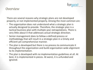 Overview
There are several reasons why strategic plans are not developed
properly, or not implemented properly. Among the most common are:
• The organization does not understand what a strategic plan is
actually designed to provide. Therefore, the strategic plan is a
tactical business plan with multiple year extrapolations. There is
very little about it that addresses actual strategic direction.
• Senior management does to follow a defined process or
methodology that will result in a strategic plan in a timely and
efficient yet comprehensive manner.
• The plan is developed but there is no process to communicate it
throughout the organization and build organization-wide alignment
to its implementation.
• The plan is developed with no implementation guidelines at all. At
best, it is implemented in pieces. At worst, it is unfunded and
ignored.

 