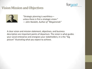 Vision Mission and Objectives
“Strategic planning is worthless—
unless there is first a strategic vision.”
— John Naisbitt, Author of “Megatrends”

A clear vision and mission statement, objectives, and business
description are important points of departure. The vision is what guides
your social enterprise and energizes your stakeholders; it is the “big
picture” illustrating what you expect to achieve.

 