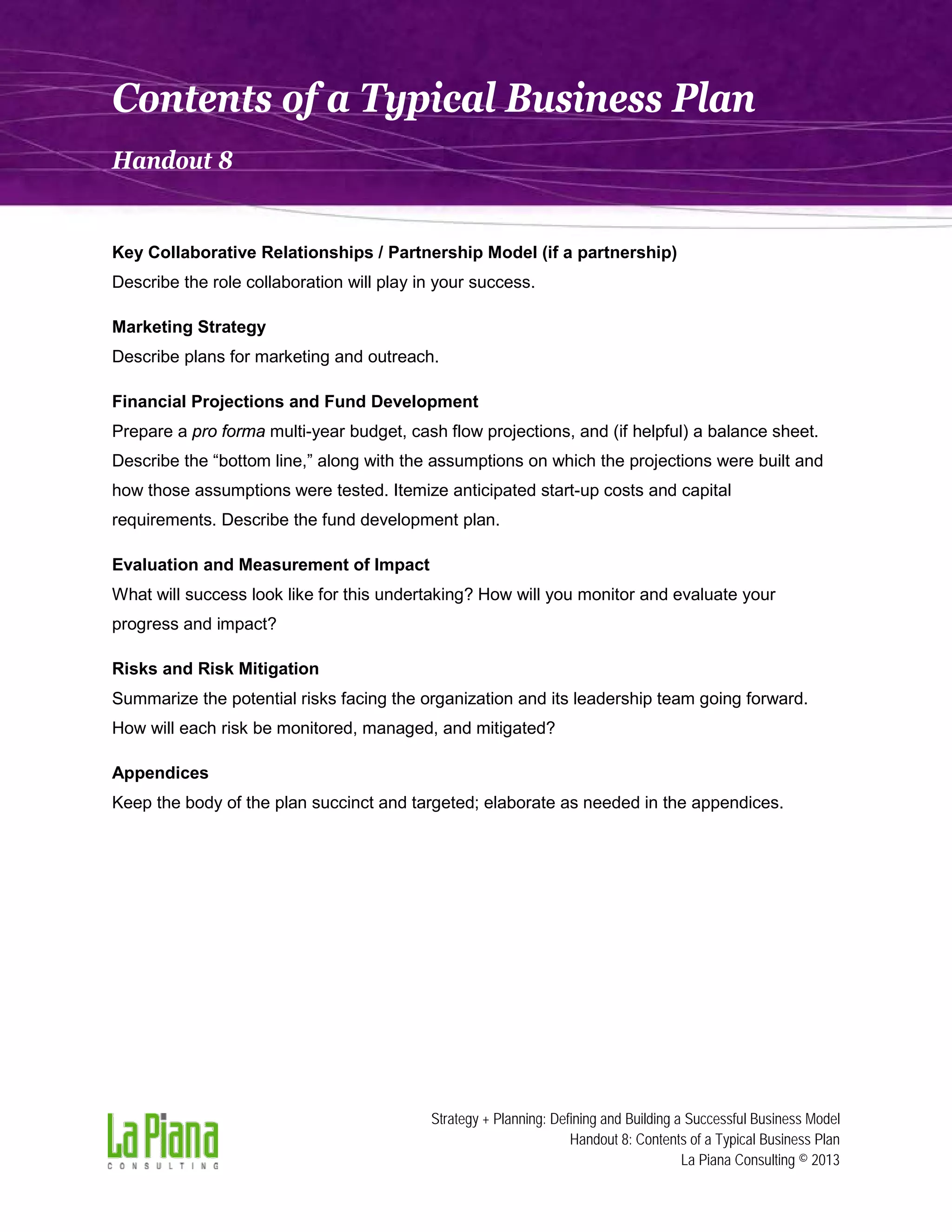 Contents of a Typical Business Plan
Handout 8

Key Collaborative Relationships / Partnership Model (if a partnership)
Describe the role collaboration will play in your success.
Marketing Strategy
Describe plans for marketing and outreach.
Financial Projections and Fund Development
Prepare a pro forma multi-year budget, cash flow projections, and (if helpful) a balance sheet.
Describe the “bottom line,” along with the assumptions on which the projections were built and
how those assumptions were tested. Itemize anticipated start-up costs and capital
requirements. Describe the fund development plan.
Evaluation and Measurement of Impact
What will success look like for this undertaking? How will you monitor and evaluate your
progress and impact?
Risks and Risk Mitigation
Summarize the potential risks facing the organization and its leadership team going forward.
How will each risk be monitored, managed, and mitigated?
Appendices
Keep the body of the plan succinct and targeted; elaborate as needed in the appendices.

Strategy + Planning: Defining and Building a Successful Business Model
Handout 8: Contents of a Typical Business Plan
La Piana Consulting © 2013

 