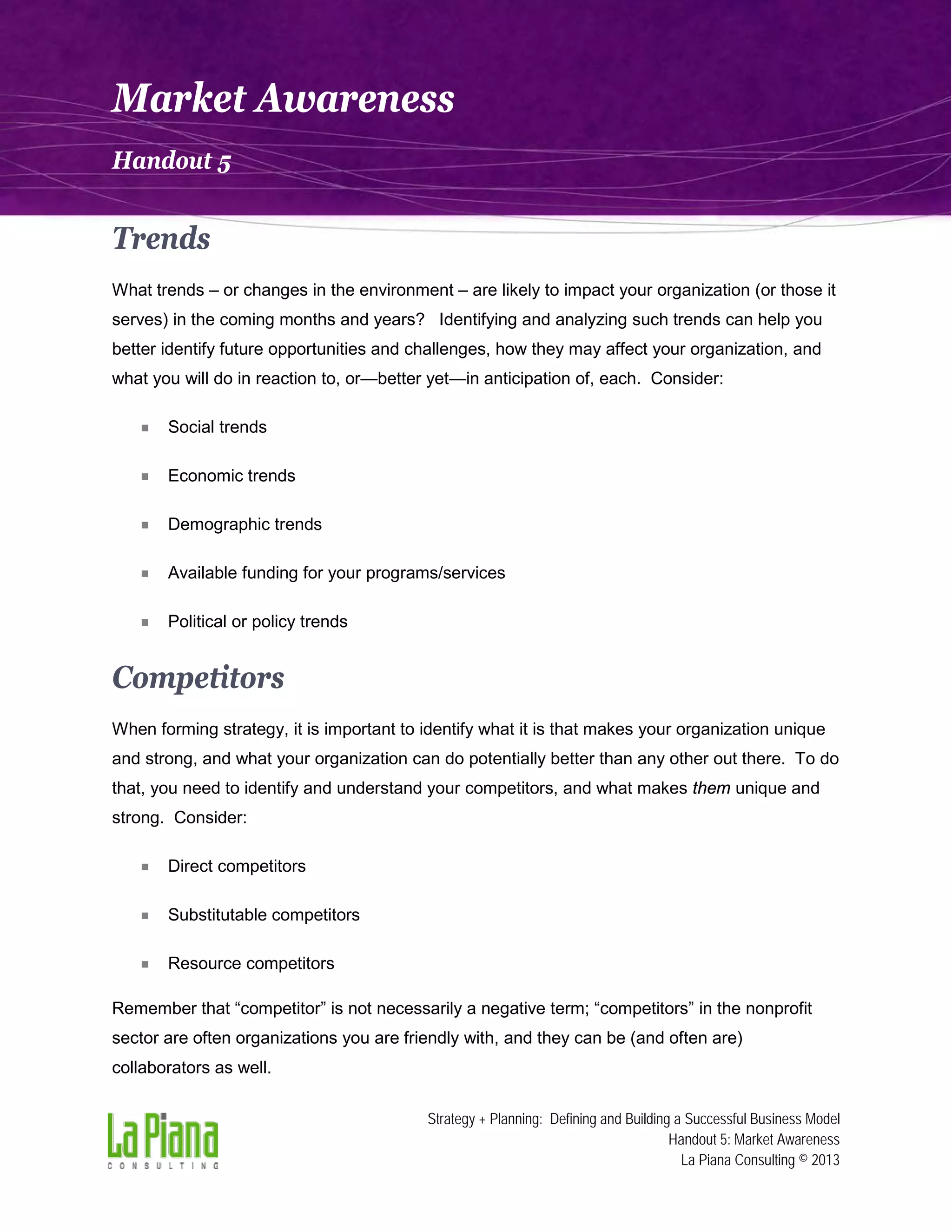 Market Awareness
Handout 5

Trends
What trends – or changes in the environment – are likely to impact your organization (or those it
serves) in the coming months and years? Identifying and analyzing such trends can help you
better identify future opportunities and challenges, how they may affect your organization, and
what you will do in reaction to, or—better yet—in anticipation of, each. Consider:



Social trends



Economic trends



Demographic trends



Available funding for your programs/services



Political or policy trends

Competitors
When forming strategy, it is important to identify what it is that makes your organization unique
and strong, and what your organization can do potentially better than any other out there. To do
that, you need to identify and understand your competitors, and what makes them unique and
strong. Consider:



Direct competitors



Substitutable competitors



Resource competitors

Remember that “competitor” is not necessarily a negative term; “competitors” in the nonprofit
sector are often organizations you are friendly with, and they can be (and often are)
collaborators as well.
Strategy + Planning: Defining and Building a Successful Business Model
Handout 5: Market Awareness
La Piana Consulting © 2013

 