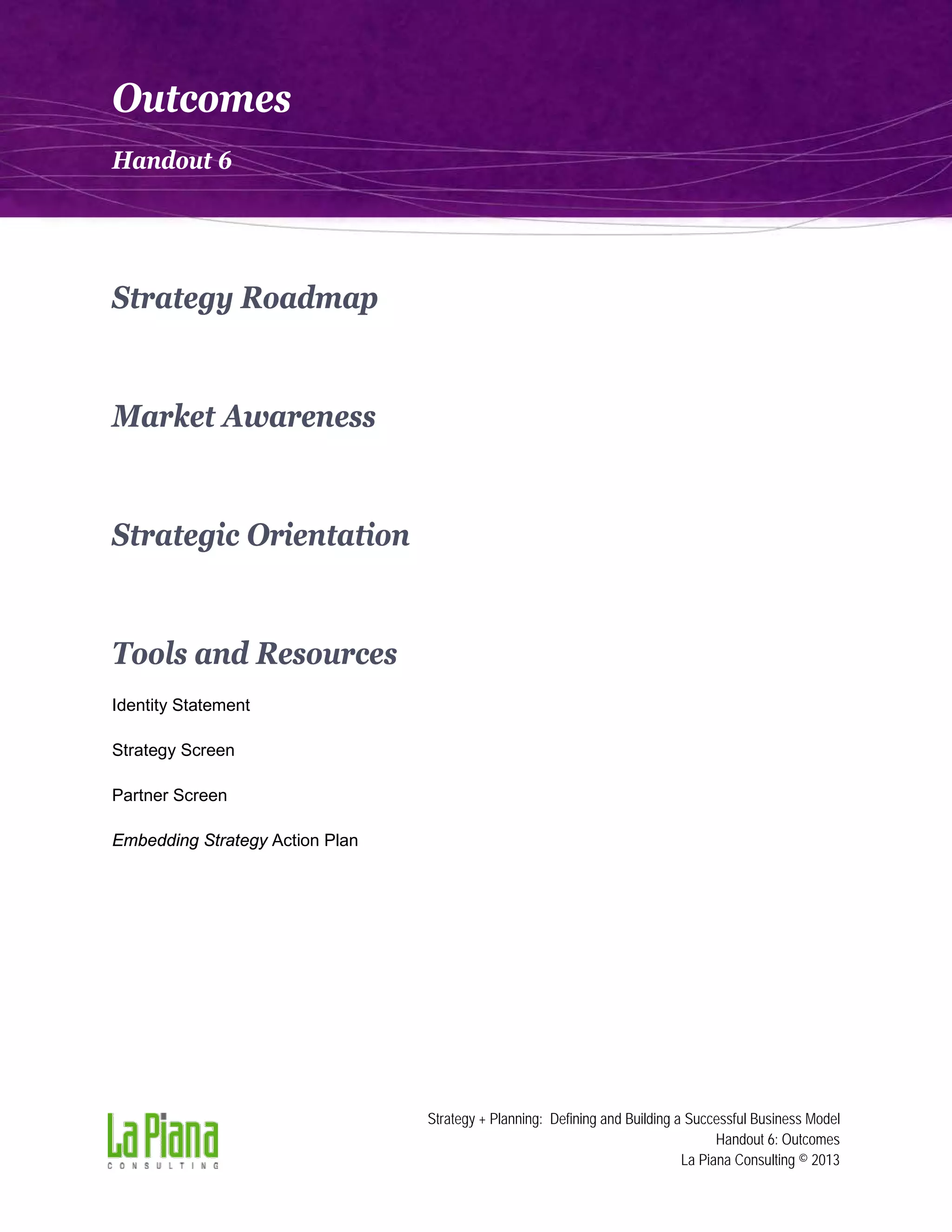 Outcomes
Handout 6

Strategy Roadmap

Market Awareness

Strategic Orientation

Tools and Resources
Identity Statement
Strategy Screen
Partner Screen
Embedding Strategy Action Plan

Strategy + Planning: Defining and Building a Successful Business Model
Handout 6: Outcomes
La Piana Consulting © 2013

 