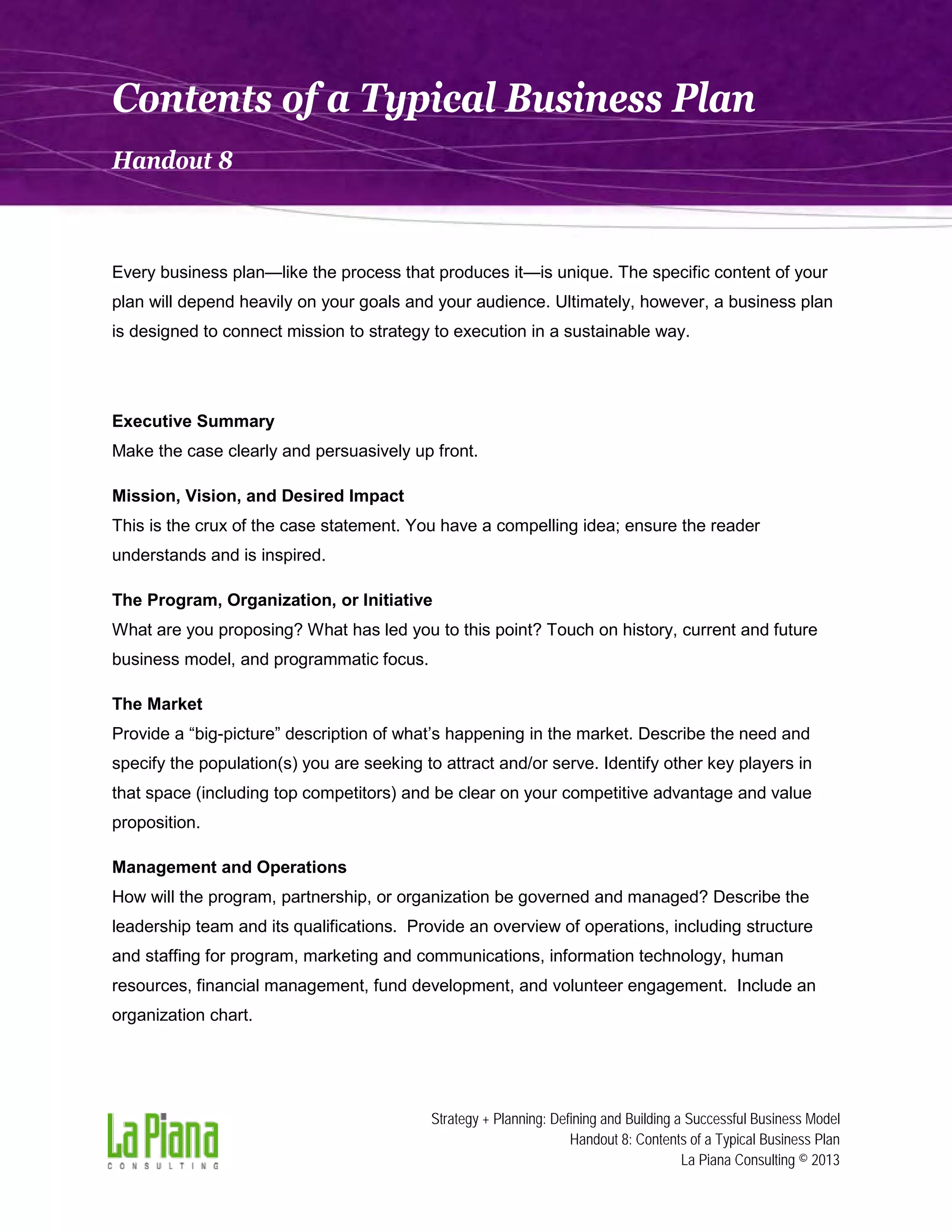 Contents of a Typical Business Plan
Handout 8

Every business plan—like the process that produces it—is unique. The specific content of your
plan will depend heavily on your goals and your audience. Ultimately, however, a business plan
is designed to connect mission to strategy to execution in a sustainable way.

Executive Summary
Make the case clearly and persuasively up front.
Mission, Vision, and Desired Impact
This is the crux of the case statement. You have a compelling idea; ensure the reader
understands and is inspired.
The Program, Organization, or Initiative
What are you proposing? What has led you to this point? Touch on history, current and future
business model, and programmatic focus.
The Market
Provide a “big-picture” description of what’s happening in the market. Describe the need and
specify the population(s) you are seeking to attract and/or serve. Identify other key players in
that space (including top competitors) and be clear on your competitive advantage and value
proposition.
Management and Operations
How will the program, partnership, or organization be governed and managed? Describe the
leadership team and its qualifications. Provide an overview of operations, including structure
and staffing for program, marketing and communications, information technology, human
resources, financial management, fund development, and volunteer engagement. Include an
organization chart.

Strategy + Planning: Defining and Building a Successful Business Model
Handout 8: Contents of a Typical Business Plan
La Piana Consulting © 2013

 