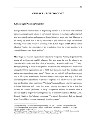 10
CHAPTER 1: INTRODUCTION
1.1 Strategic Planning Overview
Perhaps the most common theme in the planning literature is its obsession with control of
decisions, strategies, and actions of workers and managers. In most cases, planning final
aim is to control markets and customers. Henry Mintzberg wrote once that “Planning is
an activity by which man in society endeavors to gain mastery to shape his collective
future by power of his reason.”1
According to Dr. Robert Kaplan and Dr. David Norton
planning “implies the movement of an organization from its present position to a
desirable but uncertain future position.” 2
Many large and medium organizations today have “Corporate Planning Department” to
ensure all activities are carefully planned. This also could be seen by others as an
obsession with control to reflect a fear of uncertainty. According to Richard D. Young,
Strategic planning is based on the premise that leaders and managers must be effective
strategists if their organizations are to fulfill their missions, meet their mandates, and
satisfy constituents in the years ahead3
. Planners are not basically different from anyone
else in this regard. Most humans fear uncertainty to some degree. One way to deal with
this feeling of lack of control is to ensure no surprises, or in other words to seek control
over anything that might surprise us. “Anything” here could mean behaviors, programs,
activities, initiatives, and events. In a sense, reducing uncertainty is, or at least has
become the Planners’ profession. In today’s competitive business environment there is
absolute need to prepare for contingencies and to minimize surprises. Michael Allen,
General Electric’s chief planner wrote once “The age of discontinuity had just dawned
when General Electric started its strategic planning process.”
1
Henry Mintzberg, The Pitfalls Of Strategic Planning, Fall, 1993, California Management Review.
2
Dr. Robert Kaplan & David Norton, Having Trouble With Your Strategy Then Map It, 10/1/2000,
Harvard Business Review, pp.7-13
3
Richard D. Young, Perspectives on Strategic Planning in the Public Sector, 1/1/2003, Governmental
Research with the Institute for Public Service and Policy Research, pp.1-28
 