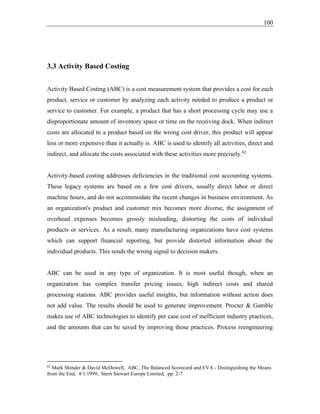 100
3.3 Activity Based Costing
Activity Based Costing (ABC) is a cost measurement system that provides a cost for each
product, service or customer by analyzing each activity needed to produce a product or
service to customer. For example, a product that has a short processing cycle may use a
disproportionate amount of inventory space or time on the receiving dock. When indirect
costs are allocated to a product based on the wrong cost driver, this product will appear
less or more expensive than it actually is. ABC is used to identify all activities, direct and
indirect, and allocate the costs associated with these activities more precisely.82
Activity-based costing addresses deficiencies in the traditional cost accounting systems.
These legacy systems are based on a few cost drivers, usually direct labor or direct
machine hours, and do not accommodate the recent changes in business environment. As
an organization's product and customer mix becomes more diverse, the assignment of
overhead expenses becomes grossly misleading, distorting the costs of individual
products or services. As a result, many manufacturing organizations have cost systems
which can support financial reporting, but provide distorted information about the
individual products. This sends the wrong signal to decision makers.
ABC can be used in any type of organization. It is most useful though, when an
organization has complex transfer pricing issues, high indirect costs and shared
processing stations. ABC provides useful insights, but information without action does
not add value. The results should be used to generate improvement. Procter & Gamble
makes use of ABC technologies to identify per case cost of inefficient industry practices,
and the amounts that can be saved by improving those practices. Process reengineering
82
Mark Shinder & David McDowell, ABC, The Balanced Scorecard and EVA - Distinguishing the Means
from the End, 4/1/1999, Stern Stewart Europe Limited, pp. 2-7
 