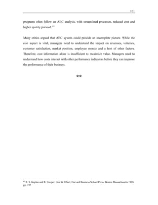 101
programs often follow an ABC analysis, with streamlined processes, reduced cost and
higher quality pursued. 83
Many critics argued that ABC system could provide an incomplete picture. While the
cost aspect is vital, managers need to understand the impact on revenues, volumes,
customer satisfaction, market position, employee morale and a host of other factors.
Therefore, cost information alone is insufficient to maximize value. Managers need to
understand how costs interact with other performance indicators before they can improve
the performance of their business.
**
83
R. S. Kaplan and R. Cooper; Cost & Effect; Harvard Business School Press, Boston Massachusetts 1998.
pp. 197
 
