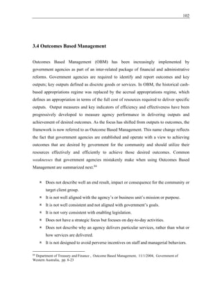 102
3.4 Outcomes Based Management
Outcomes Based Management (OBM) has been increasingly implemented by
government agencies as part of an inter-related package of financial and administrative
reforms. Government agencies are required to identify and report outcomes and key
outputs; key outputs defined as discrete goods or services. In OBM, the historical cash-
based appropriations regime was replaced by the accrual appropriations regime, which
defines an appropriation in terms of the full cost of resources required to deliver specific
outputs. Output measures and key indicators of efficiency and effectiveness have been
progressively developed to measure agency performance in delivering outputs and
achievement of desired outcomes. As the focus has shifted from outputs to outcomes, the
framework is now referred to as Outcome Based Management. This name change reflects
the fact that government agencies are established and operate with a view to achieving
outcomes that are desired by government for the community and should utilize their
resources effectively and efficiently to achieve those desired outcomes. Common
weaknesses that government agencies mistakenly make when using Outcomes Based
Management are summarized next.84
 Does not describe well an end result, impact or consequence for the community or
target client group.
 It is not well aligned with the agency’s or business unit’s mission or purpose.
 It is not well consistent and not aligned with government’s goals.
 It is not very consistent with enabling legislation.
 Does not have a strategic focus but focuses on day-to-day activities.
 Does not describe why an agency delivers particular services, rather than what or
how services are delivered.
 It is not designed to avoid perverse incentives on staff and managerial behaviors.
84
Department of Treasury and Finance , Outcome Based Management, 11/1/2004, Government of
Western Australia, pp. 8-23
 