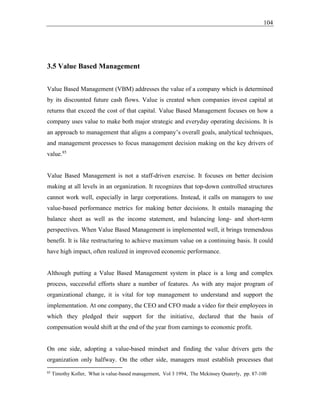 104
3.5 Value Based Management
Value Based Management (VBM) addresses the value of a company which is determined
by its discounted future cash flows. Value is created when companies invest capital at
returns that exceed the cost of that capital. Value Based Management focuses on how a
company uses value to make both major strategic and everyday operating decisions. It is
an approach to management that aligns a company’s overall goals, analytical techniques,
and management processes to focus management decision making on the key drivers of
value.85
Value Based Management is not a staff-driven exercise. It focuses on better decision
making at all levels in an organization. It recognizes that top-down controlled structures
cannot work well, especially in large corporations. Instead, it calls on managers to use
value-based performance metrics for making better decisions. It entails managing the
balance sheet as well as the income statement, and balancing long- and short-term
perspectives. When Value Based Management is implemented well, it brings tremendous
benefit. It is like restructuring to achieve maximum value on a continuing basis. It could
have high impact, often realized in improved economic performance.
Although putting a Value Based Management system in place is a long and complex
process, successful efforts share a number of features. As with any major program of
organizational change, it is vital for top management to understand and support the
implementation. At one company, the CEO and CFO made a video for their employees in
which they pledged their support for the initiative, declared that the basis of
compensation would shift at the end of the year from earnings to economic profit.
On one side, adopting a value-based mindset and finding the value drivers gets the
organization only halfway. On the other side, managers must establish processes that
85
Timothy Koller, What is value-based management, Vol 3 1994, The Mckinsey Quaterly, pp. 87-100
 