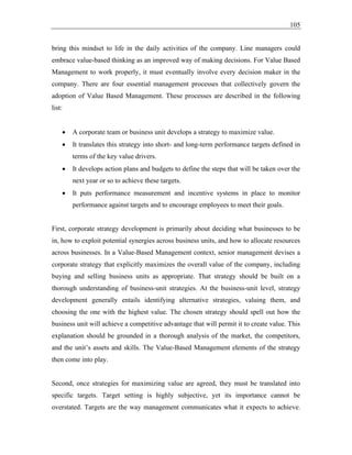 105
bring this mindset to life in the daily activities of the company. Line managers could
embrace value-based thinking as an improved way of making decisions. For Value Based
Management to work properly, it must eventually involve every decision maker in the
company. There are four essential management processes that collectively govern the
adoption of Value Based Management. These processes are described in the following
list:
• A corporate team or business unit develops a strategy to maximize value.
• It translates this strategy into short- and long-term performance targets defined in
terms of the key value drivers.
• It develops action plans and budgets to define the steps that will be taken over the
next year or so to achieve these targets.
• It puts performance measurement and incentive systems in place to monitor
performance against targets and to encourage employees to meet their goals.
First, corporate strategy development is primarily about deciding what businesses to be
in, how to exploit potential synergies across business units, and how to allocate resources
across businesses. In a Value-Based Management context, senior management devises a
corporate strategy that explicitly maximizes the overall value of the company, including
buying and selling business units as appropriate. That strategy should be built on a
thorough understanding of business-unit strategies. At the business-unit level, strategy
development generally entails identifying alternative strategies, valuing them, and
choosing the one with the highest value. The chosen strategy should spell out how the
business unit will achieve a competitive advantage that will permit it to create value. This
explanation should be grounded in a thorough analysis of the market, the competitors,
and the unit’s assets and skills. The Value-Based Management elements of the strategy
then come into play.
Second, once strategies for maximizing value are agreed, they must be translated into
specific targets. Target setting is highly subjective, yet its importance cannot be
overstated. Targets are the way management communicates what it expects to achieve.
 